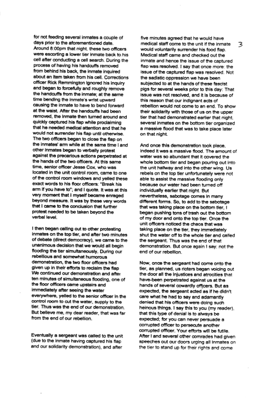 for ot fooding severtinmates coupleof aysprio 1o o aforamentioned dre Arount 8005 that it these two offcars wers scortng alower e inmate back o e ol aer consucing a ol search Durng he process of heving N hardauts rmoves from berind his back, the mate nqured about an Hem aken fom i cet. Comectons offce Rick Remminglon fnored v nqury d begen o frcetalyand roughly remove he s rom the inmate; o the same me bencing o et wrst upward ausing the prmat 1o have o ban forward e waist. Afer th handcufs had bean removed, he inmate hen tmed around and Quickly captred e a5 whio prociaming ot o neoded medca atantion and tat he ‘Would ot surender s i untl civerise. The two ffcars began o coss the fop the Inmates’am whie at e same ime and ther mates bogan t verbal protest ‘agsnat e procarious actons pepetated st hehands of e o offcers. At e same imo. soior offcer Jesso Cox who was. Iocaied in e unk conrl oo, came 1 one ofhe conirlroom windows and yolled thase exact words t i for cffcers. sk b a1 you have . and | quote was ot i very moment ht | myse becarm ervaged eyond messurs, It was by tese very werds ot came the concumon e e proest nosded o ba taken beyond the. ol 1hen began caling out the protestng Inmates on hefopter, and e o mintes of debate (doct domacracy). we came o naimous decsion thatwe e al begn ooding the tlr smutanccusly. Durng our rbelicus and somewhat humorous ‘demonairaion, e e oot offcars had Gven p i e ofora s recis th . o contnued ourderansiraton and afer on s of smutanecus focding, one of e foor offcers came upstas and mmedately aer saoing o wator verywhors, yoted 1o the s offcar i the oniol room 1o cut e watr, suppl 0 10 tor Thus wes i end o o Gemonaraton. But bolleva me. my dea eadr, et was fa rom e e of cur reveion. Eventualy a sergeant was cac o the unt (dum 1ot Inmate havin captured s ap nd our soldarty demnstraton),and afr e minutes sored that e would have. mecical sttt coma o the ot he woud volunarly surender s food 125 Macicalsaf came and checke ot the inmate and hence the sue of e caphured 195 was resoived | say hat once more he {8800 of the capiured ap was rescived. Not e sadistc oppression we have besn subjectod 1 o he ands of hese fascist 3 orseversl weskspror 1o i day. That 1550 was ot resoived and s because of 1 roaocn that our ncipantscs o rebelion woukd ot come t an end. To show el sodarty wih hose o us on the upper o tat hd demonstrated earor that gt several nmates on e botom organzed @ meaaive oo hat wes 1 ke place ater onthatrignt A cnca tis domenstraton took lec. ndeed fwos & massive food The amount of Water s 5 sbundant hat coversd e ‘whole bofiom tle and began pourig outInt> he it away and into i ot wing Us rebels on thefop tlr norunetey were not able 1 pssis the massive fonding oy bacause our wate hod boen urned ot inciidualy earer hat ight B neverheiess, sabotage comes n many faron o, 50,0 8dd ot sabotage ht was taking piace on he bottom . | began pushing tons o rash ot he btiom of my door and oo the o ter. Once the Uniloficers tid e chaos that was king iace on the ter, ey mmedately St he wate o o e whle o and caled he sergeant. Thus was e end of Gomonsration. But once sgain | say. o he nd of cur rebetion, Now, once e seeart had come ort the tlr, 23 pand, s ifors began voicg ot e door all e ijusices and stroctes rat Pave-been porperatod sgane ua st e ands o severa cowardy offcars But expecied the sergeant acted aa f he dant ‘e whaiho ha o sy an adamantly ‘eried Bt s offcors were doing such heinous nings. | say s 1 you (my resder) tht s type of demial s o abays b @xpected or you can neverporscade s e tle o stand up fx tha Fghs and come. 3
